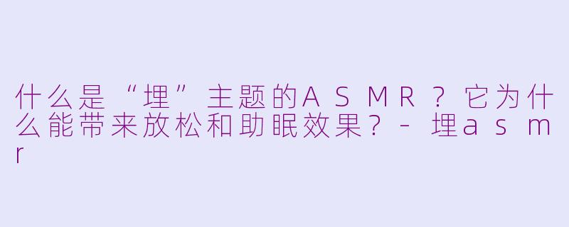 什么是“埋”主题的ASMR？它为什么能带来放松和助眠效果？-埋asmr