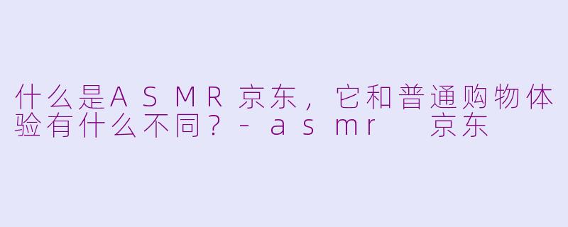 什么是ASMR京东，它和普通购物体验有什么不同？-asmr 京东