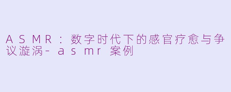 ASMR：数字时代下的感官疗愈与争议漩涡-asmr案例