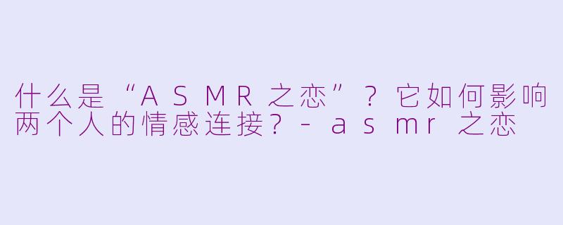 什么是“ASMR之恋”？它如何影响两个人的情感连接？-asmr之恋