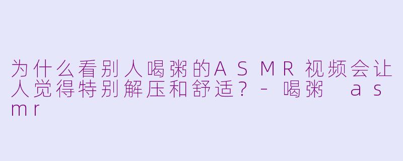 为什么看别人喝粥的ASMR视频会让人觉得特别解压和舒适？-喝粥 asmr