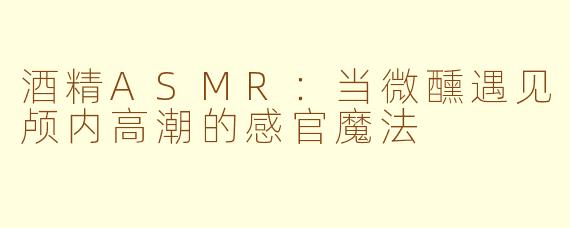 酒精ASMR：当微醺遇见颅内高潮的感官魔法