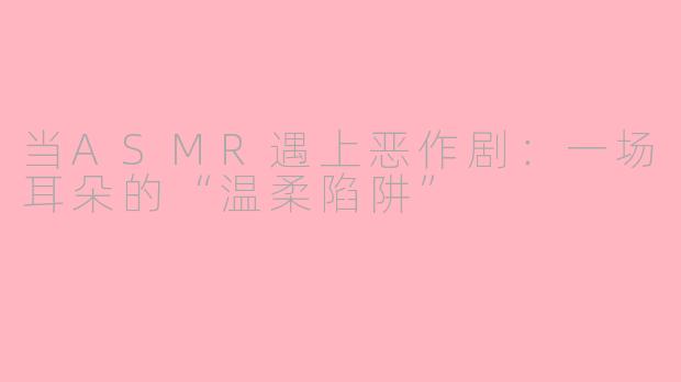 当ASMR遇上恶作剧:一场耳朵的“温柔陷阱”