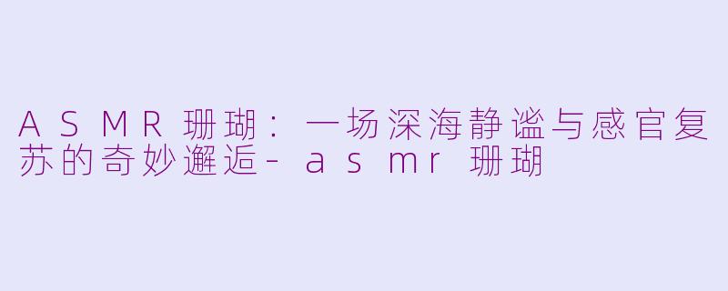 ASMR珊瑚：一场深海静谧与感官复苏的奇妙邂逅-asmr珊瑚