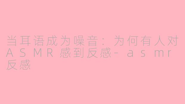 当耳语成为噪音:为何有人对ASMR感到反感-asmr反感