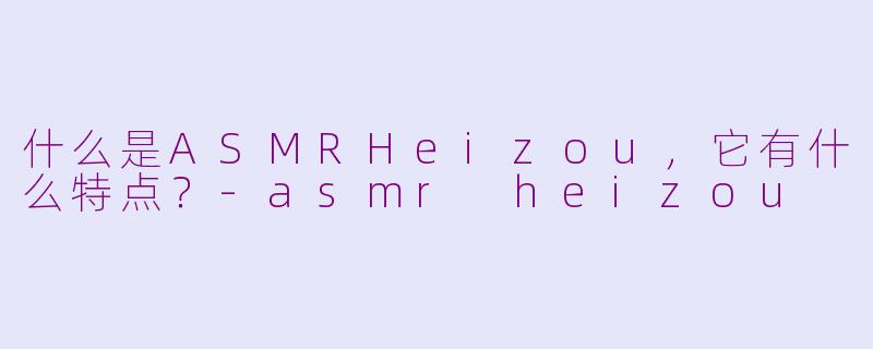 什么是ASMRHeizou,它有什么特点?-asmr heizou