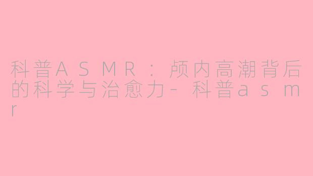 科普ASMR:颅内高潮背后的科学与治愈力-科普asmr