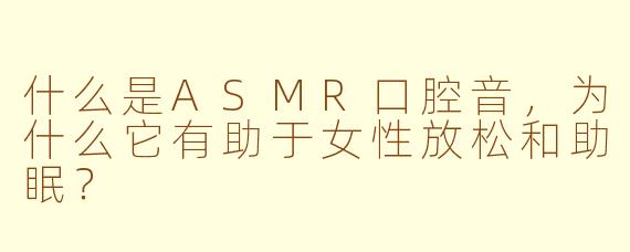 什么是ASMR口腔音,为什么它有助于女性放松和助眠?