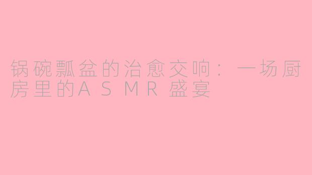 锅碗瓢盆的治愈交响：一场厨房里的ASMR盛宴