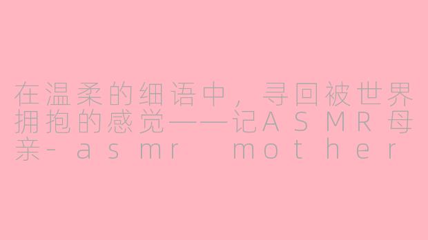 在温柔的细语中，寻回被世界拥抱的感觉——记ASMR母亲-asmr mother