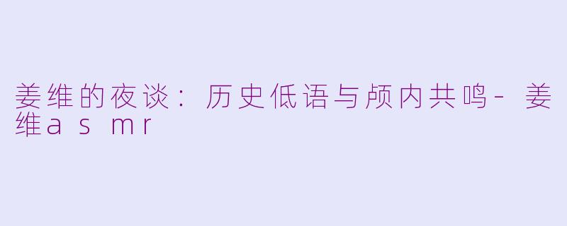 姜维的夜谈：历史低语与颅内共鸣-姜维asmr