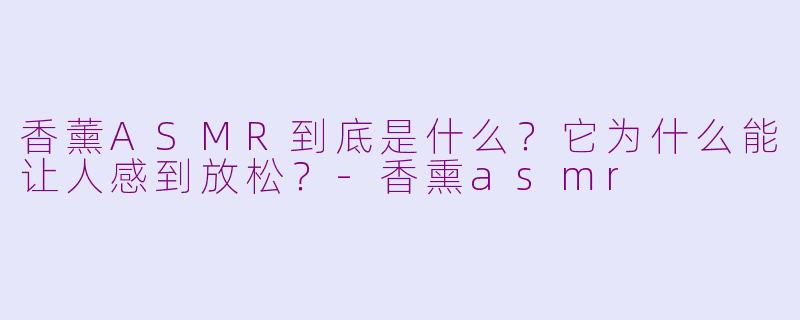 香薰ASMR到底是什么？它为什么能让人感到放松？-香熏asmr