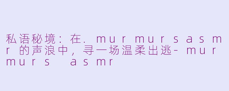 私语秘境：在.murmursasmr的声浪中，寻一场温柔出逃-murmurs asmr