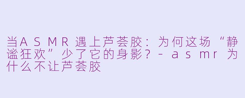 当ASMR遇上芦荟胶：为何这场“静谧狂欢”少了它的身影？-asmr为什么不让芦荟胶