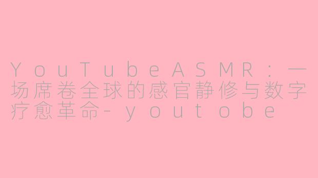 YouTubeASMR:一场席卷全球的感官静修与数字疗愈革命-youtobe asmr
