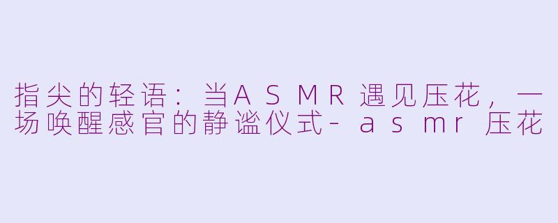 指尖的轻语：当ASMR遇见压花，一场唤醒感官的静谧仪式-asmr压花