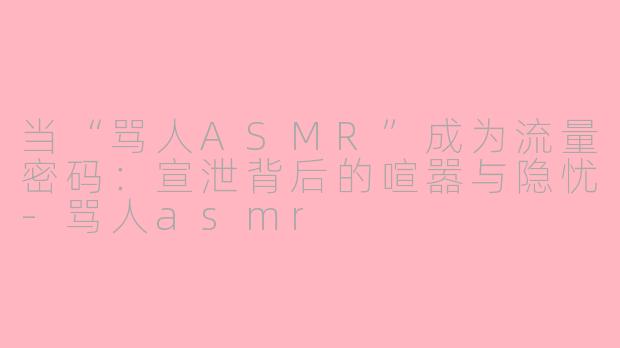当“骂人ASMR”成为流量密码:宣泄背后的喧嚣与隐忧-骂人asmr