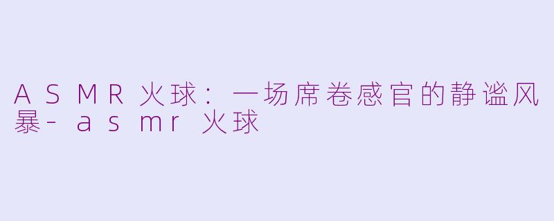 ASMR火球:一场席卷感官的静谧风暴-asmr火球