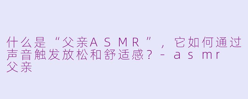什么是“父亲ASMR”,它如何通过声音触发放松和舒适感?-asmr 父亲