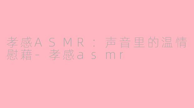孝感ASMR：声音里的温情慰藉-孝感asmr