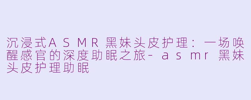 沉浸式ASMR黑妹头皮护理:一场唤醒感官的深度助眠之旅-asmr黑妹头皮护理助眠