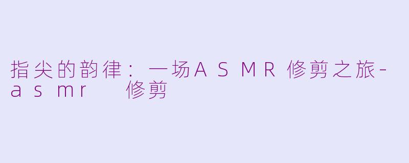 指尖的韵律:一场ASMR修剪之旅-asmr 修剪