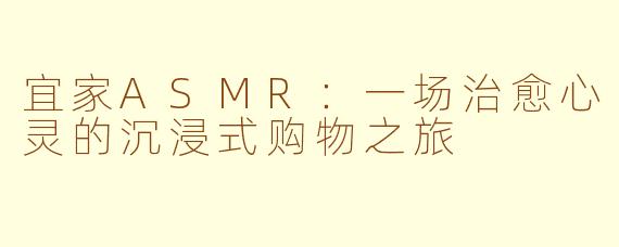 宜家ASMR：一场治愈心灵的沉浸式购物之旅