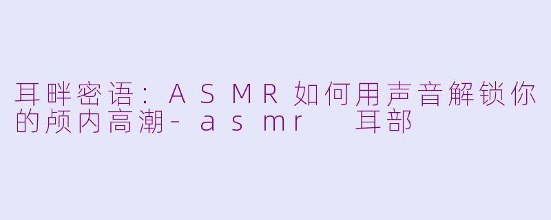 耳畔密语：ASMR如何用声音解锁你的颅内高潮-asmr 耳部