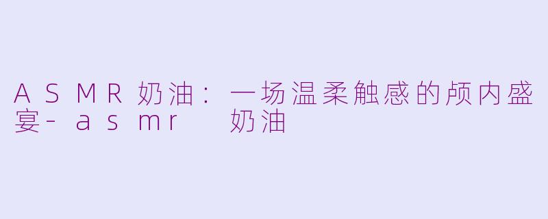 ASMR奶油：一场温柔触感的颅内盛宴-asmr 奶油
