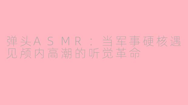 弹头ASMR：当军事硬核遇见颅内高潮的听觉革命