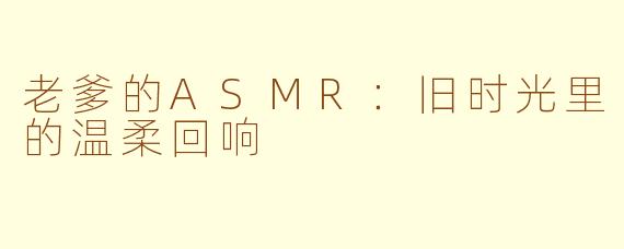 老爹的ASMR：旧时光里的温柔回响