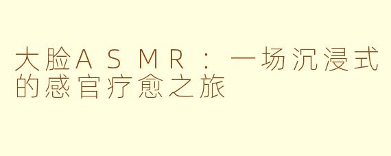 大脸ASMR:一场沉浸式的感官疗愈之旅