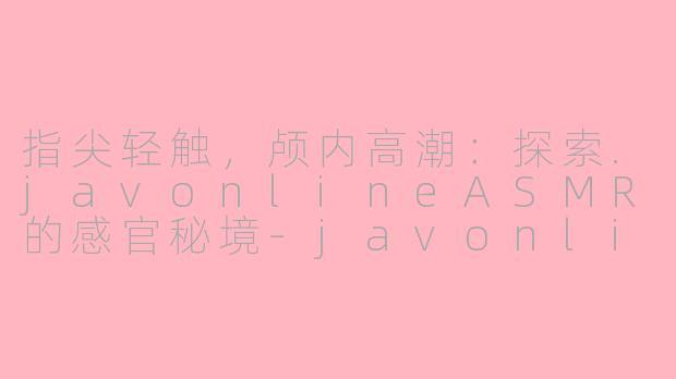 指尖轻触,颅内高潮:探索.javonlineASMR的感官秘境-javonline asmr