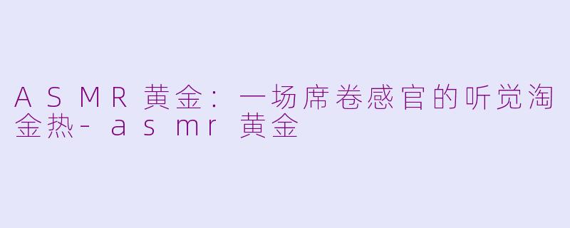 ASMR黄金:一场席卷感官的听觉淘金热-asmr黄金