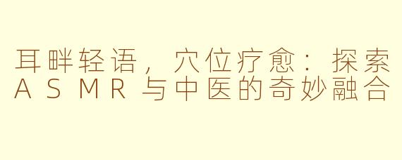 耳畔轻语，穴位疗愈：探索ASMR与中医的奇妙融合