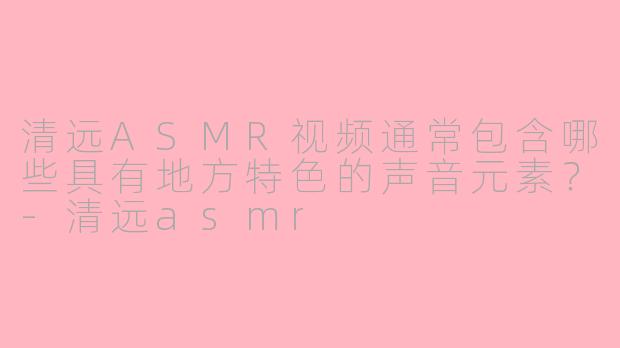清远ASMR视频通常包含哪些具有地方特色的声音元素？-清远asmr