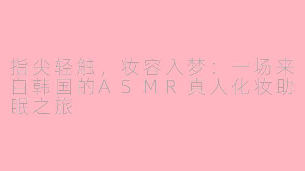 指尖轻触,妆容入梦:一场来自韩国的ASMR真人化妆助眠之旅
