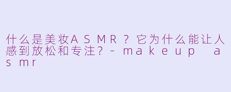 什么是美妆ASMR?它为什么能让人感到放松和专注?-makeup asmr