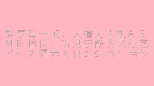 静享每一帧:大疆无人机ASMR档位,听见宁静的飞行艺术-大疆无人机asmr档位