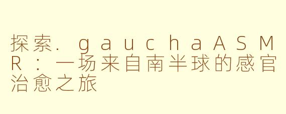 探索.gauchaASMR：一场来自南半球的感官治愈之旅