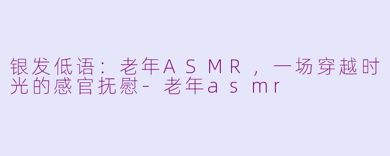 银发低语：老年ASMR，一场穿越时光的感官抚慰-老年asmr