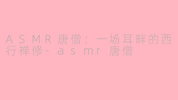 ASMR唐僧:一场耳畔的西行禅修-asmr唐僧