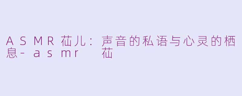 ASMR苮儿:声音的私语与心灵的栖息-asmr 苮