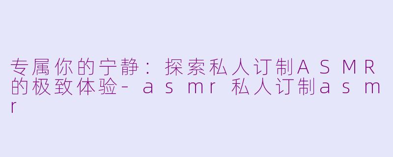 专属你的宁静:探索私人订制ASMR的极致体验-asmr私人订制asmr