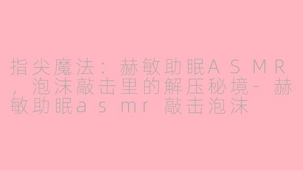 指尖魔法:赫敏助眠ASMR,泡沫敲击里的解压秘境-赫敏助眠asmr敲击泡沫