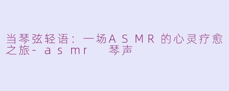 当琴弦轻语：一场ASMR的心灵疗愈之旅-asmr 琴声
