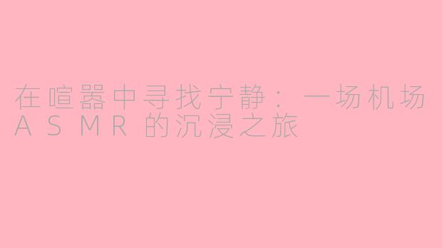在喧嚣中寻找宁静:一场机场ASMR的沉浸之旅