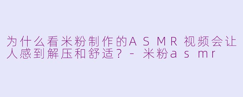 为什么看米粉制作的ASMR视频会让人感到解压和舒适？-米粉asmr