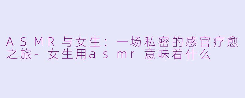 ASMR与女生:一场私密的感官疗愈之旅-女生用asmr意味着什么