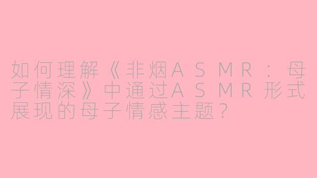 如何理解《非烟ASMR：母子情深》中通过ASMR形式展现的母子情感主题？